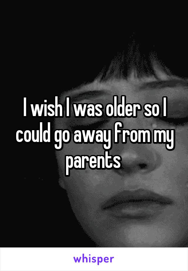 I wish I was older so I could go away from my parents 