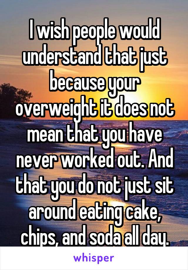 I wish people would understand that just because your overweight it does not mean that you have never worked out. And that you do not just sit around eating cake, chips, and soda all day.