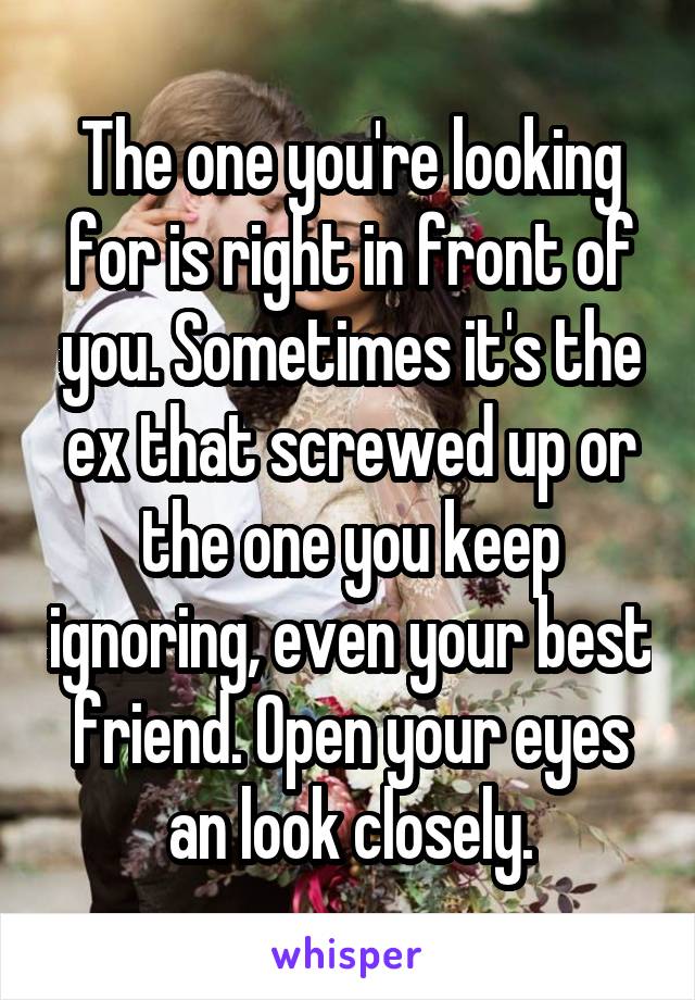 The one you're looking for is right in front of you. Sometimes it's the ex that screwed up or the one you keep ignoring, even your best friend. Open your eyes an look closely.