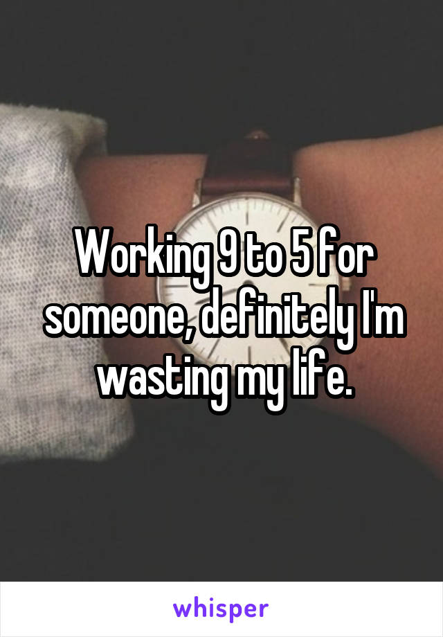 Working 9 to 5 for someone, definitely I'm wasting my life.