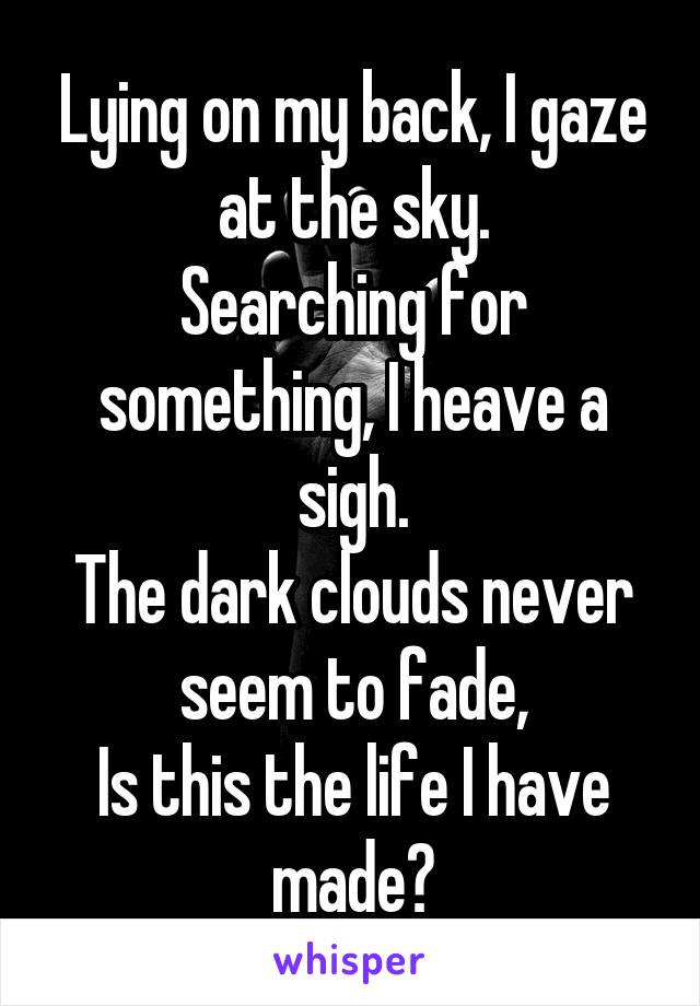 Lying on my back, I gaze at the sky.
Searching for something, I heave a sigh.
The dark clouds never seem to fade,
Is this the life I have made?