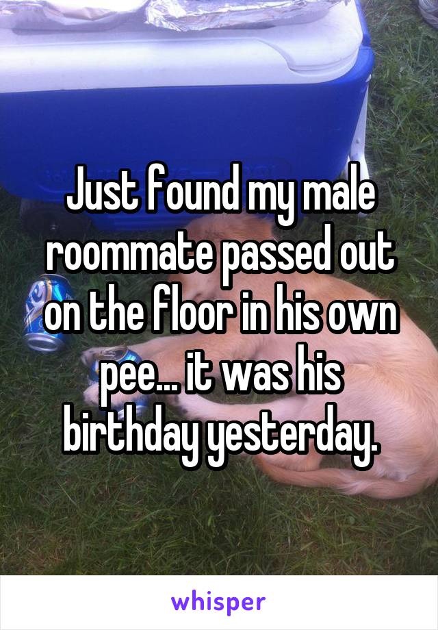 Just found my male roommate passed out on the floor in his own pee... it was his birthday yesterday.