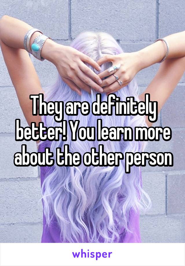 They are definitely better! You learn more about the other person