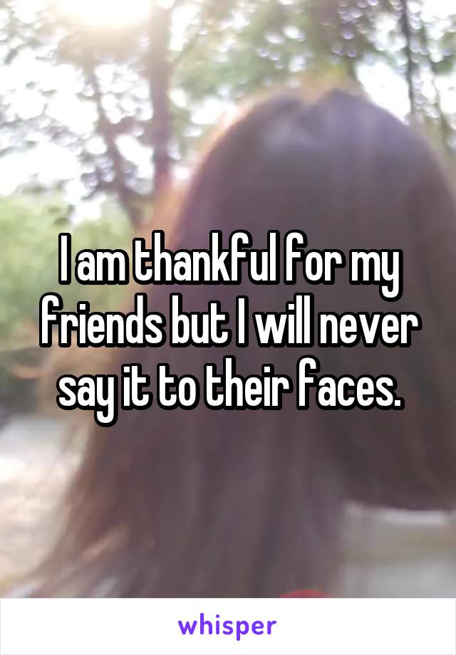 I am thankful for my friends but I will never say it to their faces.