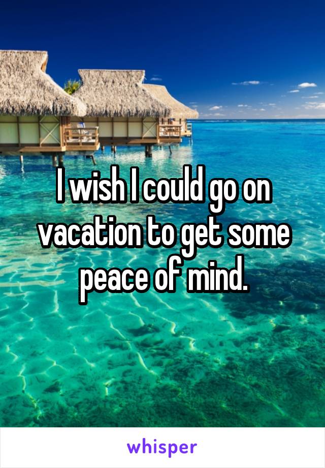 I wish I could go on vacation to get some peace of mind.