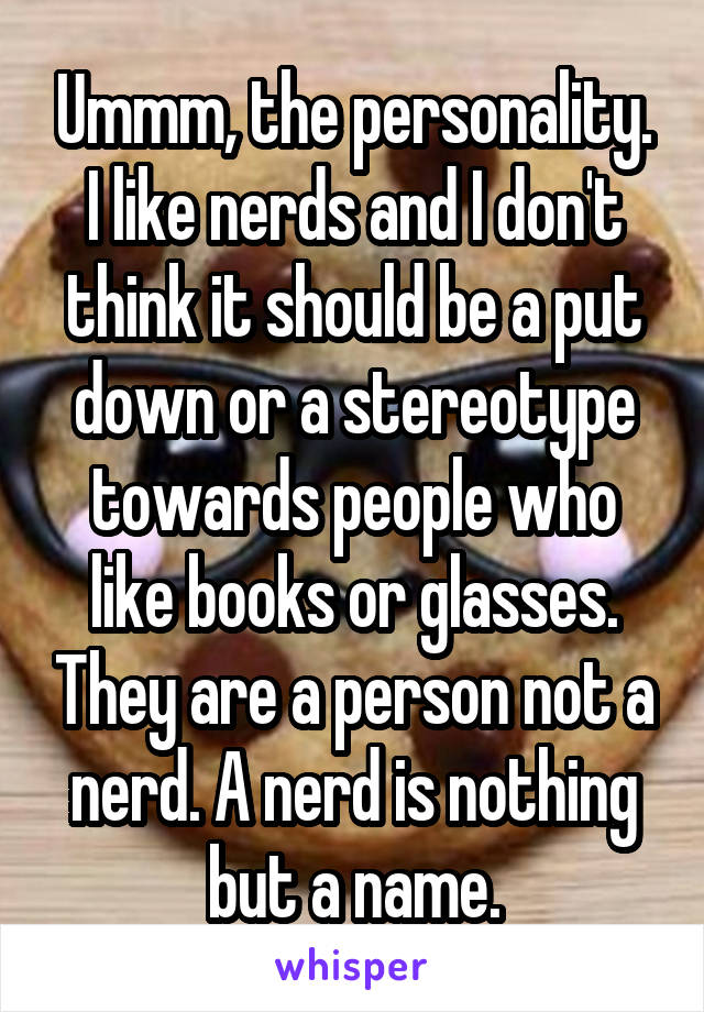 Ummm, the personality. I like nerds and I don't think it should be a put down or a stereotype towards people who like books or glasses. They are a person not a nerd. A nerd is nothing but a name.