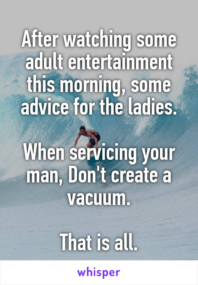 After watching some adult entertainment this morning, some advice for the ladies.

When servicing your man, Don't create a vacuum.

That is all.