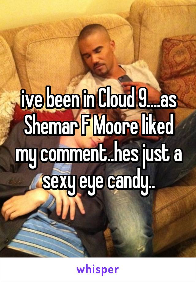 ive been in Cloud 9....as Shemar F Moore liked my comment..hes just a sexy eye candy..