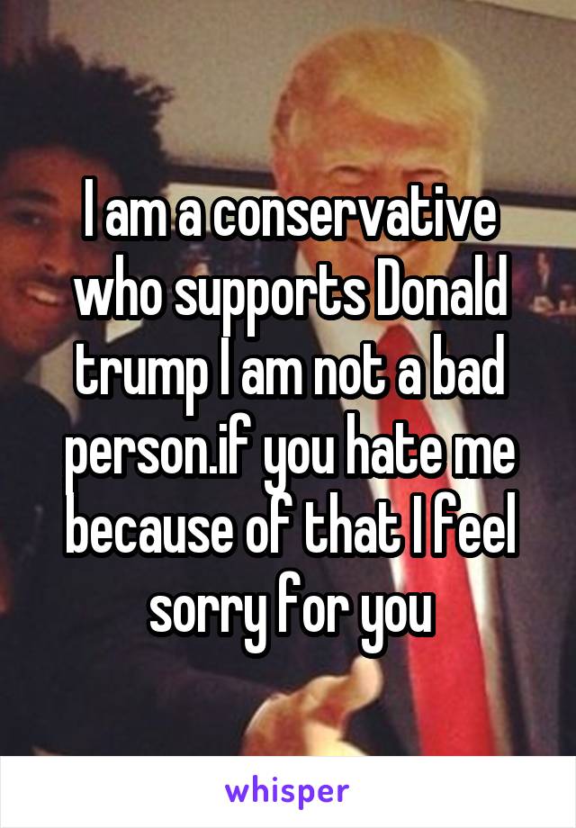 I am a conservative who supports Donald trump I am not a bad person.if you hate me because of that I feel sorry for you