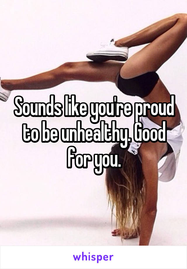 Sounds like you're proud to be unhealthy. Good for you.