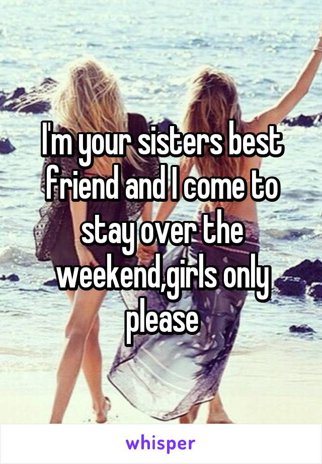 I'm your sisters best friend and I come to stay over the weekend,girls only please