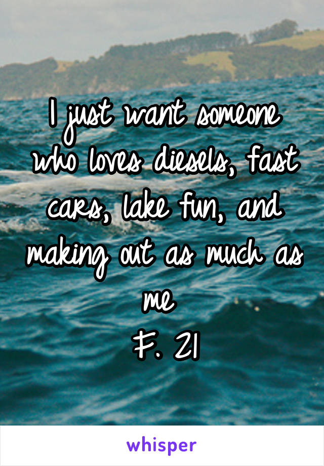 I just want someone who loves diesels, fast cars, lake fun, and making out as much as me 
F. 21