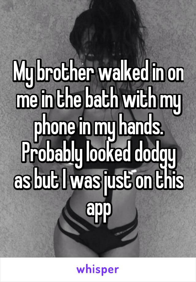 My brother walked in on me in the bath with my phone in my hands. Probably looked dodgy as but I was just on this app