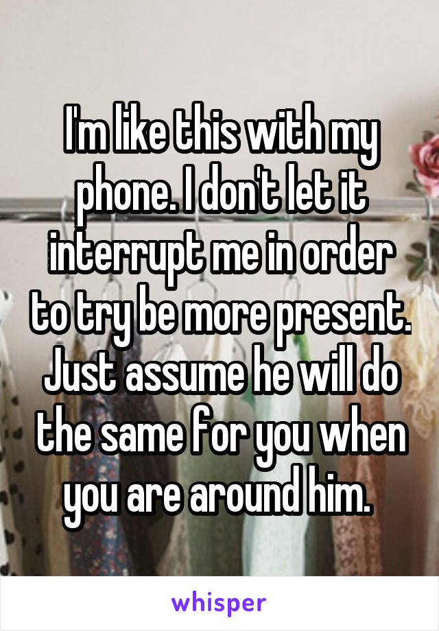 I'm like this with my phone. I don't let it interrupt me in order to try be more present. Just assume he will do the same for you when you are around him. 