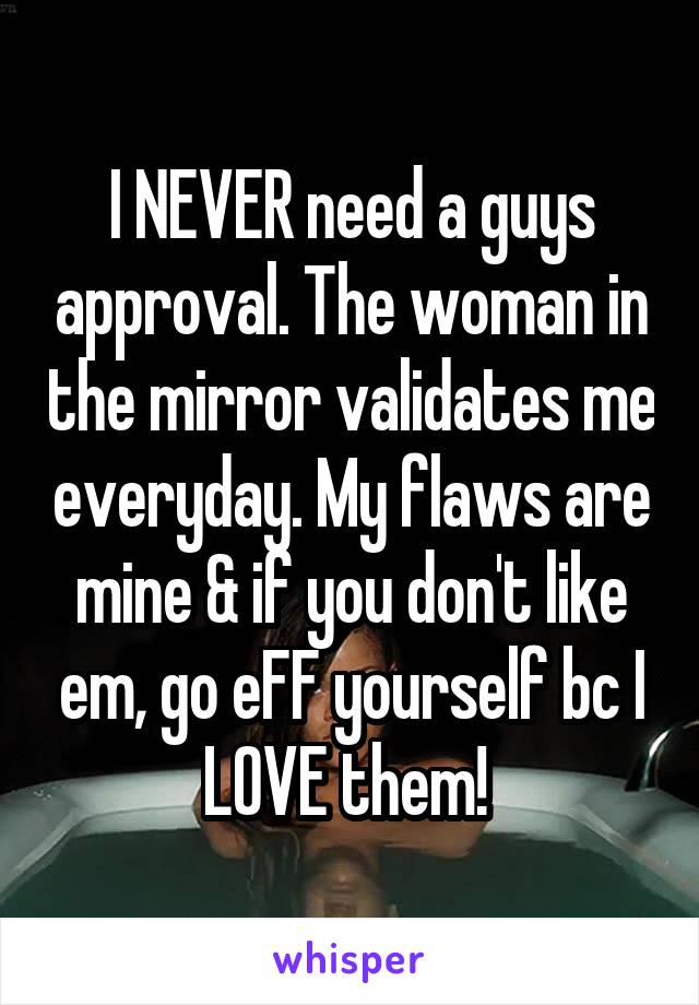 I NEVER need a guys approval. The woman in the mirror validates me everyday. My flaws are mine & if you don't like em, go eFF yourself bc I LOVE them! 