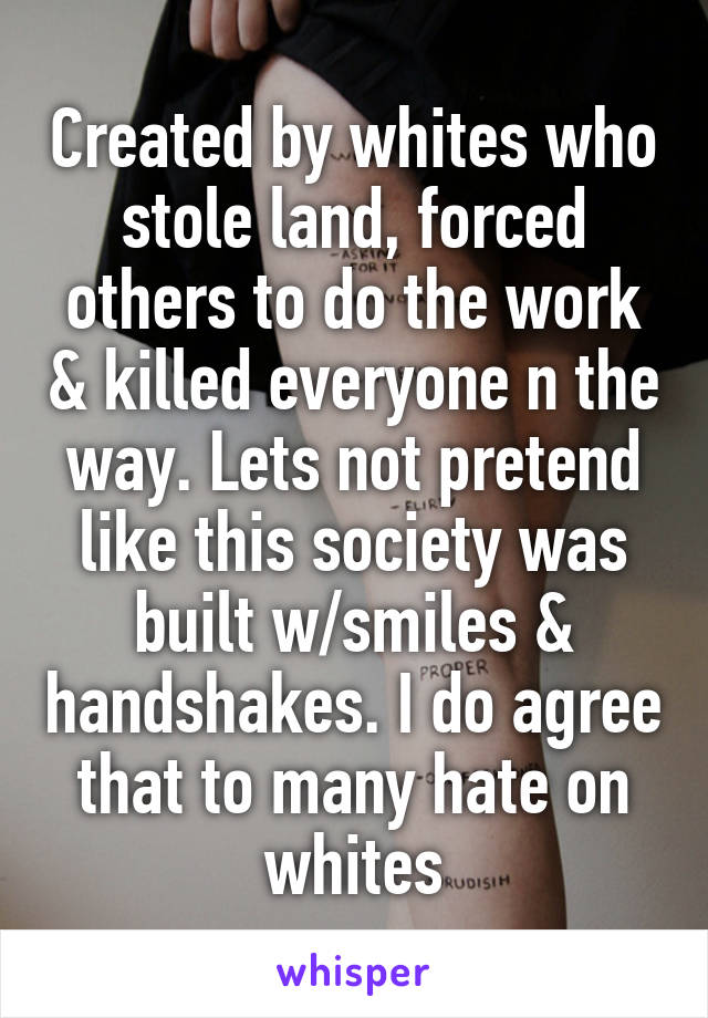Created by whites who stole land, forced others to do the work & killed everyone n the way. Lets not pretend like this society was built w/smiles & handshakes. I do agree that to many hate on whites