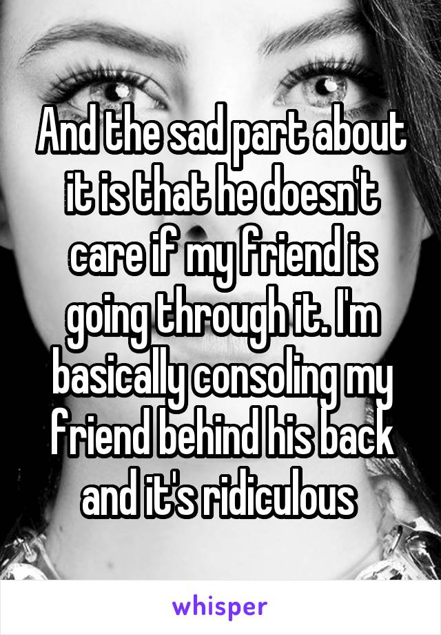 And the sad part about it is that he doesn't care if my friend is going through it. I'm basically consoling my friend behind his back and it's ridiculous 