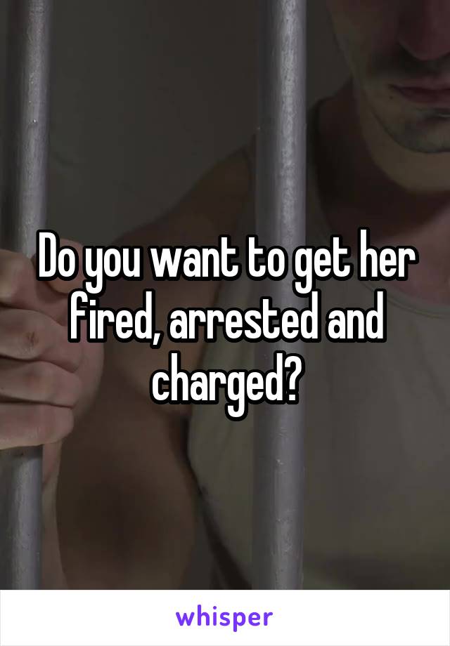 Do you want to get her fired, arrested and charged?