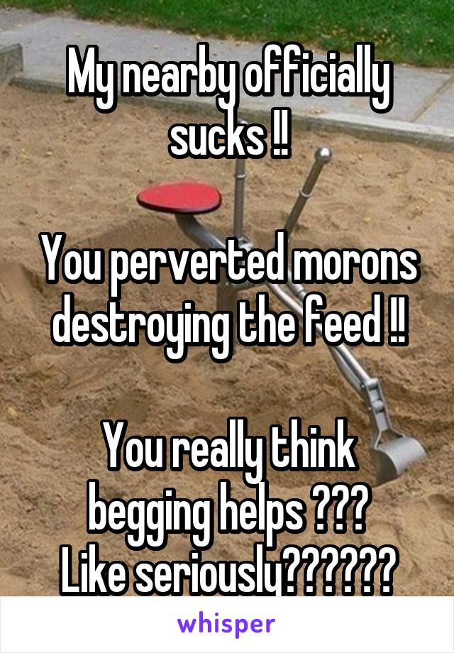 My nearby officially sucks !!

You perverted morons destroying the feed !!

You really think begging helps ???
Like seriously??????