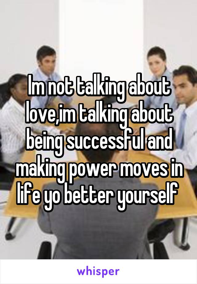 Im not talking about love,im talking about being successful and making power moves in life yo better yourself 