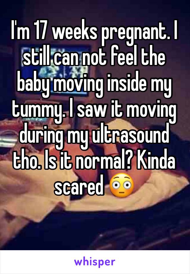 I'm 17 weeks pregnant. I still can not feel the baby moving inside my tummy. I saw it moving during my ultrasound tho. Is it normal? Kinda scared 😳 