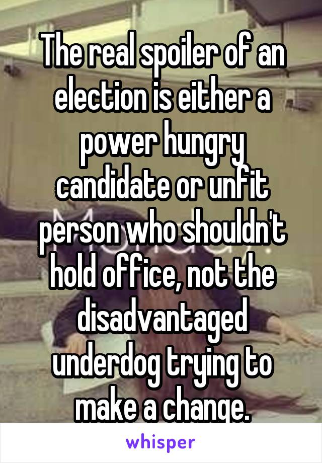 The real spoiler of an election is either a power hungry candidate or unfit person who shouldn't hold office, not the disadvantaged underdog trying to make a change.