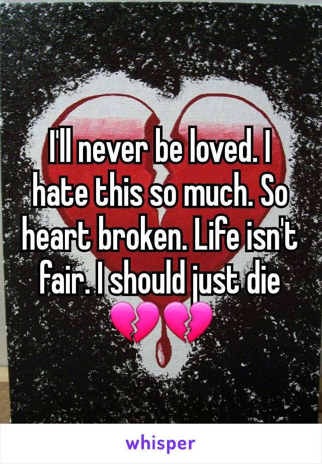 I'll never be loved. I hate this so much. So heart broken. Life isn't fair. I should just die 💔💔