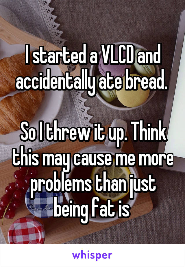I started a VLCD and accidentally ate bread. 

So I threw it up. Think this may cause me more problems than just being fat is 