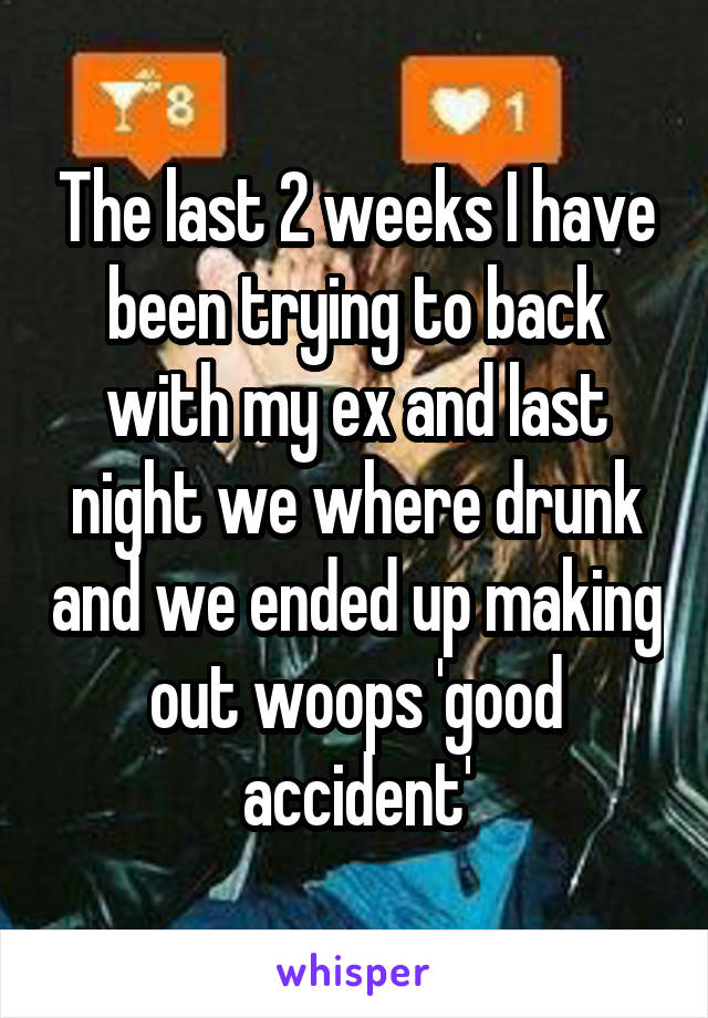 The last 2 weeks I have been trying to back with my ex and last night we where drunk and we ended up making out woops 'good accident'