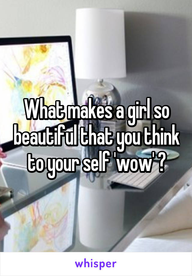 What makes a girl so beautiful that you think to your self 'wow' ?