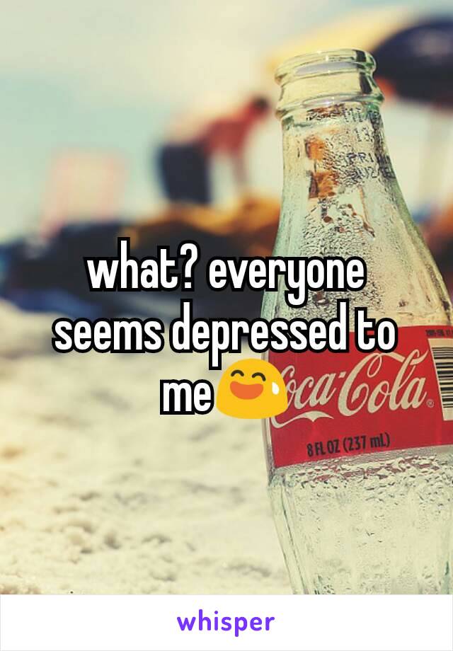 what? everyone seems depressed to me😅