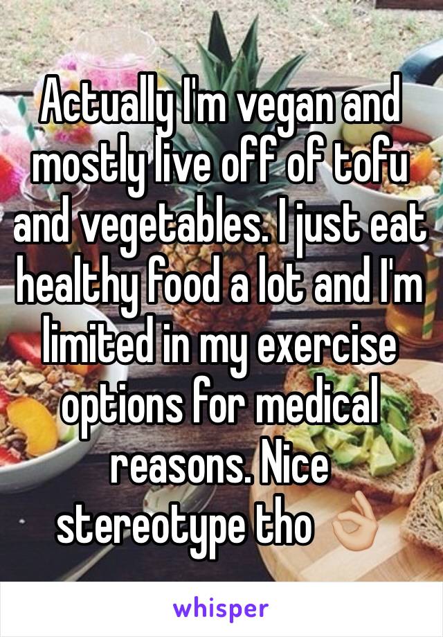 Actually I'm vegan and mostly live off of tofu and vegetables. I just eat healthy food a lot and I'm limited in my exercise options for medical reasons. Nice stereotype tho 👌🏼