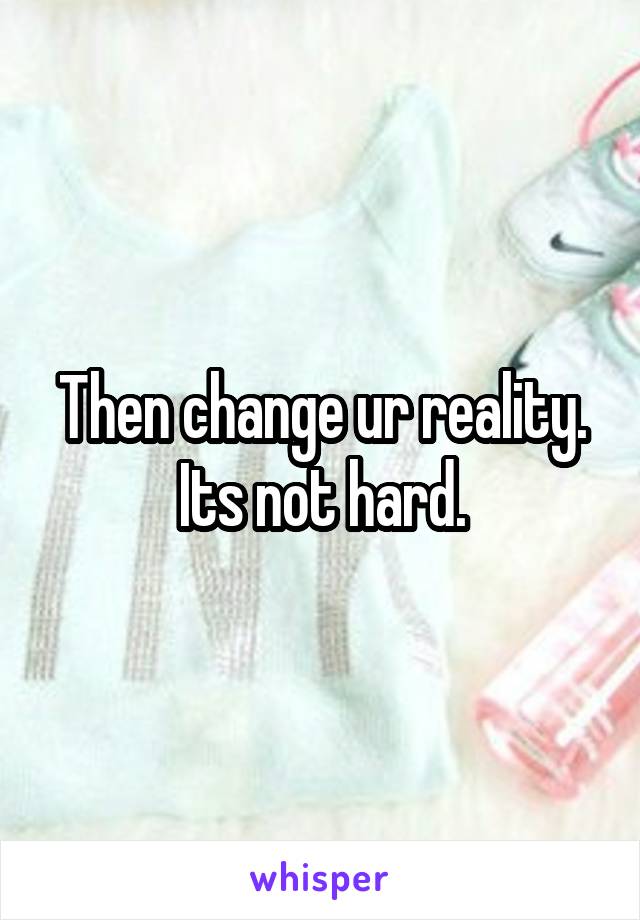 Then change ur reality. Its not hard.