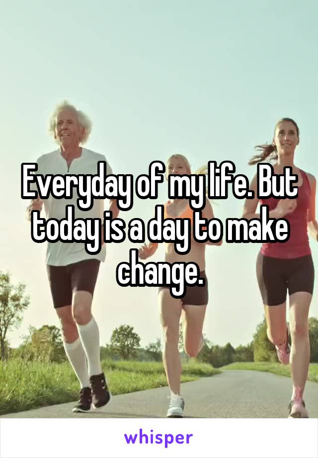 Everyday of my life. But today is a day to make change.
