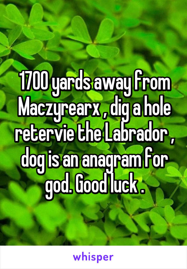 1700 yards away from Maczyrearx , dig a hole retervie the Labrador , dog is an anagram for god. Good luck .