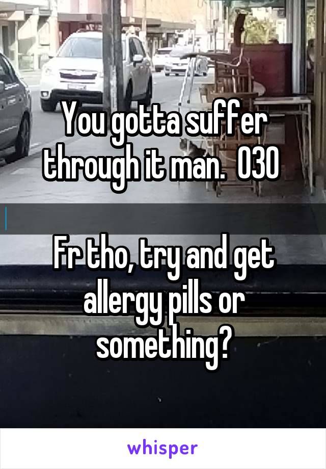 You gotta suffer through it man.  O3O 

Fr tho, try and get allergy pills or something?