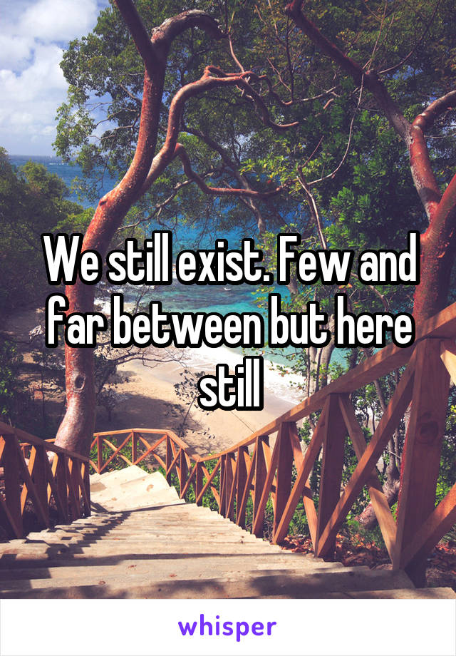 We still exist. Few and far between but here still