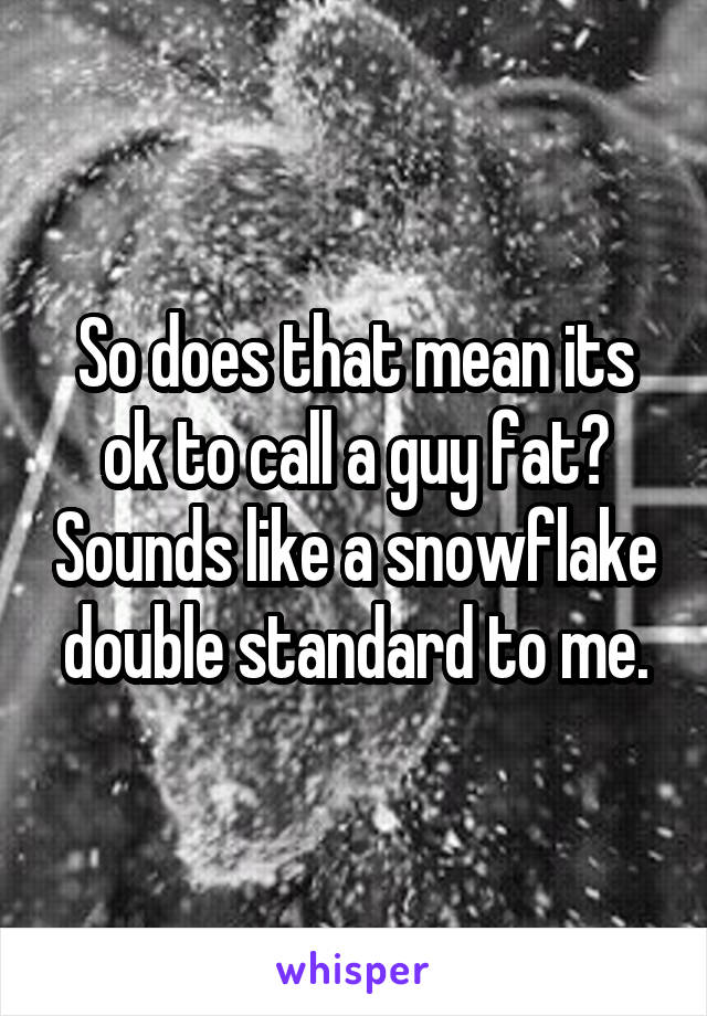 So does that mean its ok to call a guy fat? Sounds like a snowflake double standard to me.