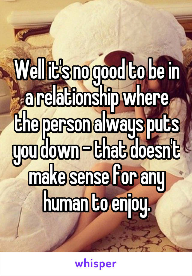 Well it's no good to be in a relationship where the person always puts you down - that doesn't make sense for any human to enjoy.