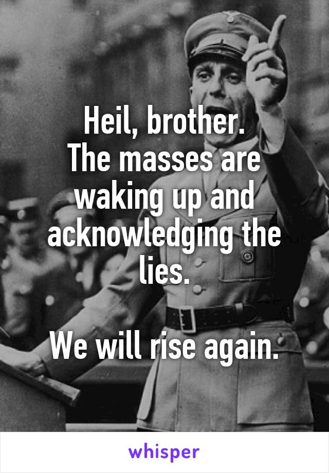 Heil, brother.
The masses are waking up and acknowledging the lies.

We will rise again.