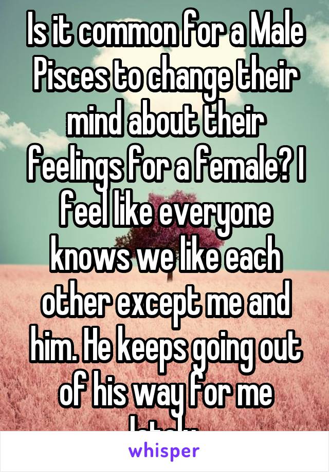 Is it common for a Male Pisces to change their mind about their feelings for a female? I feel like everyone knows we like each other except me and him. He keeps going out of his way for me lately.