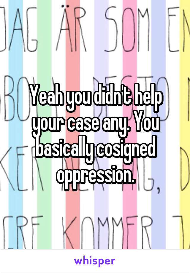 Yeah you didn't help your case any. You basically cosigned oppression.