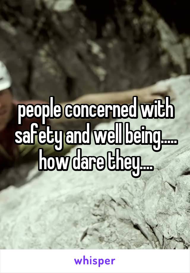 people concerned with safety and well being..... how dare they....