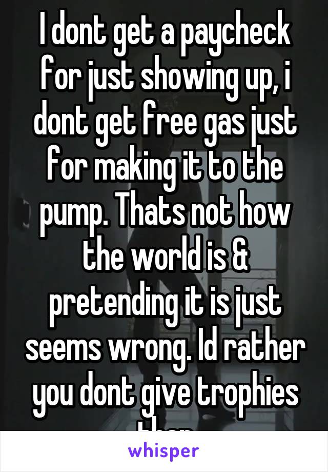 I dont get a paycheck for just showing up, i dont get free gas just for making it to the pump. Thats not how the world is & pretending it is just seems wrong. Id rather you dont give trophies then