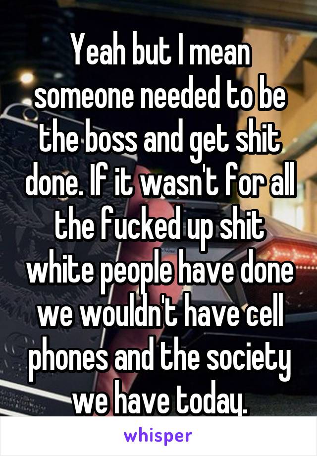Yeah but I mean someone needed to be the boss and get shit done. If it wasn't for all the fucked up shit white people have done we wouldn't have cell phones and the society we have today.