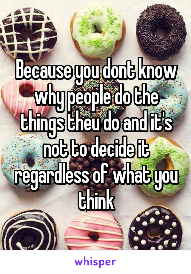 Because you dont know why people do the things theu do and it's not to decide it regardless of what you think