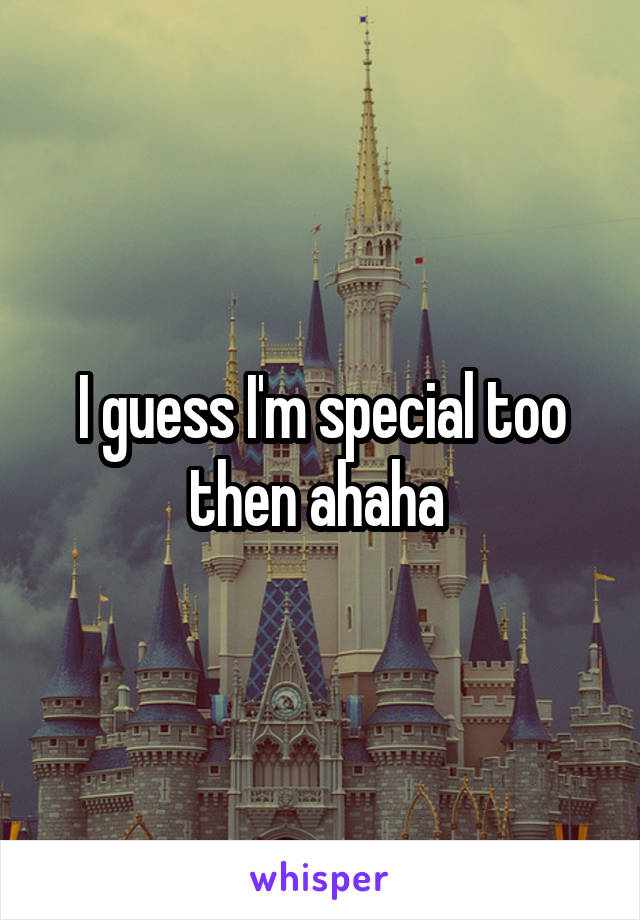 I guess I'm special too then ahaha 