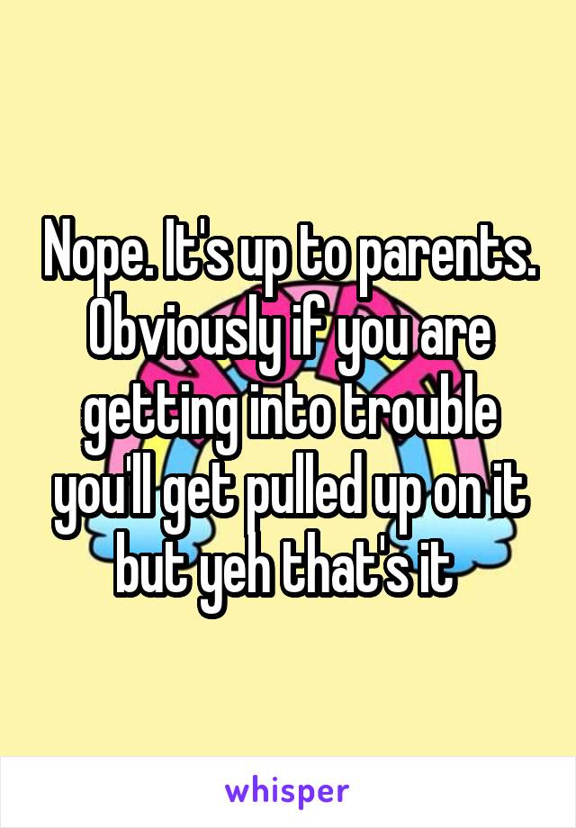 Nope. It's up to parents. Obviously if you are getting into trouble you'll get pulled up on it but yeh that's it 