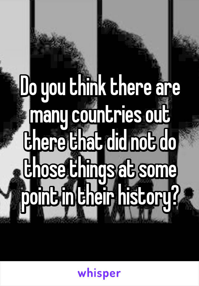 Do you think there are many countries out there that did not do those things at some point in their history?