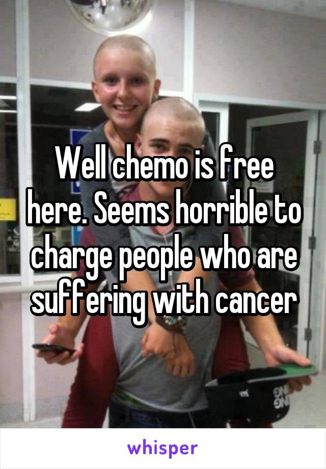 Well chemo is free here. Seems horrible to charge people who are suffering with cancer